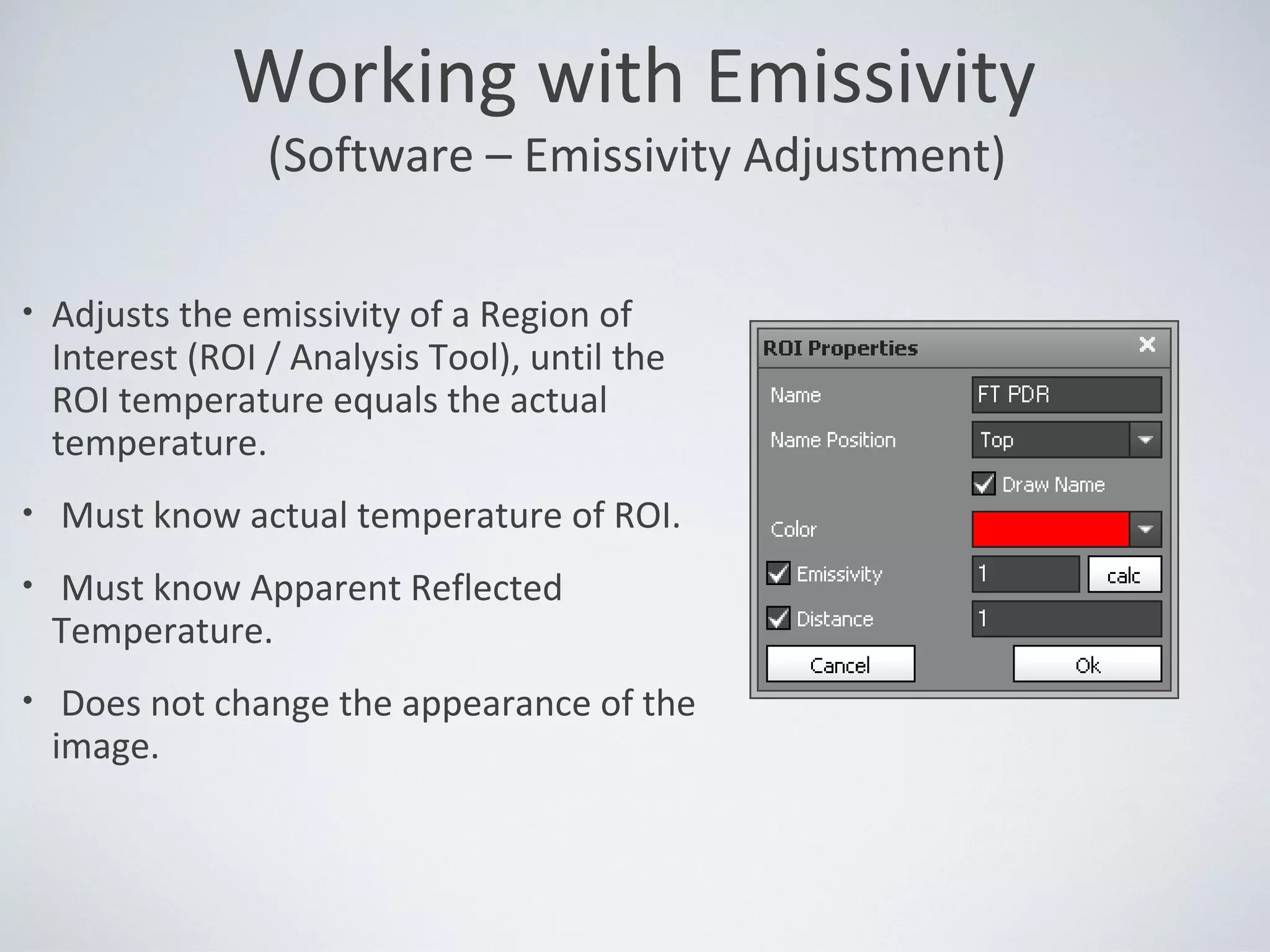 • Adjusts the emissivity of a Region of
Interest (ROI / Analysis Tool), until the
ROI temperature equals the actual
temperature.
• Must know actual temperature of ROI.
• Must know Apparent Reflected
Temperature.
• Does not change the appearance of the
image.
Working with Emissivity
(Software – Emissivity Adjustment)
 