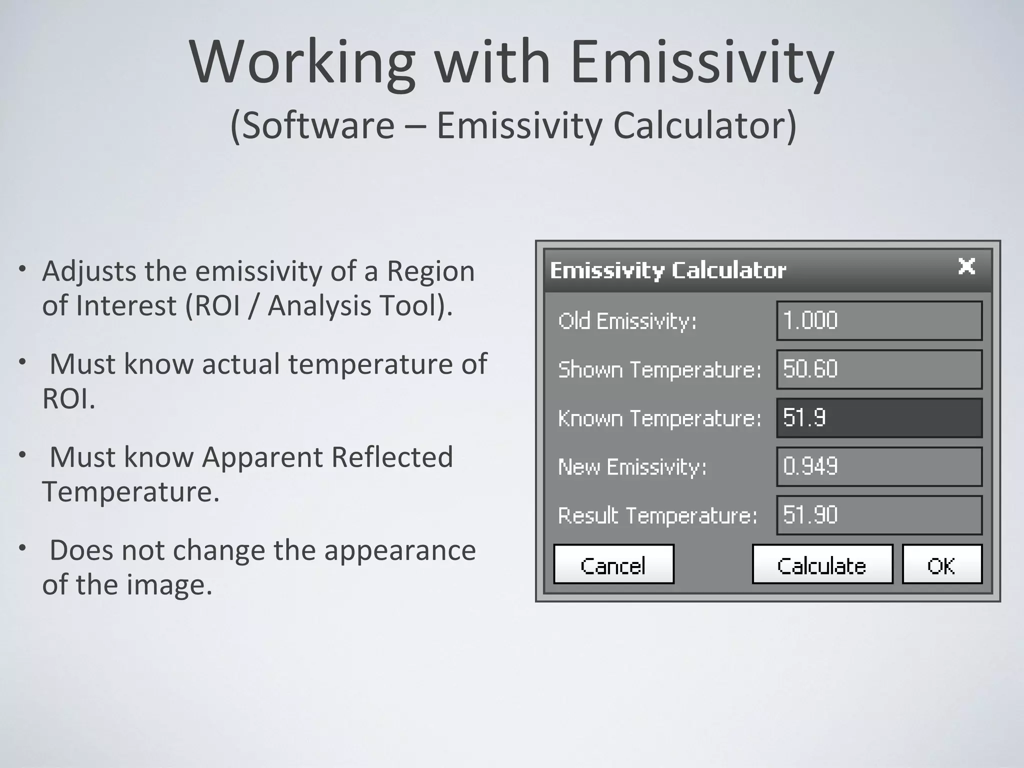 • Adjusts the emissivity of a Region
of Interest (ROI / Analysis Tool).
• Must know actual temperature of
ROI.
• Must know Apparent Reflected
Temperature.
• Does not change the appearance
of the image.
Working with Emissivity
(Software – Emissivity Calculator)
 