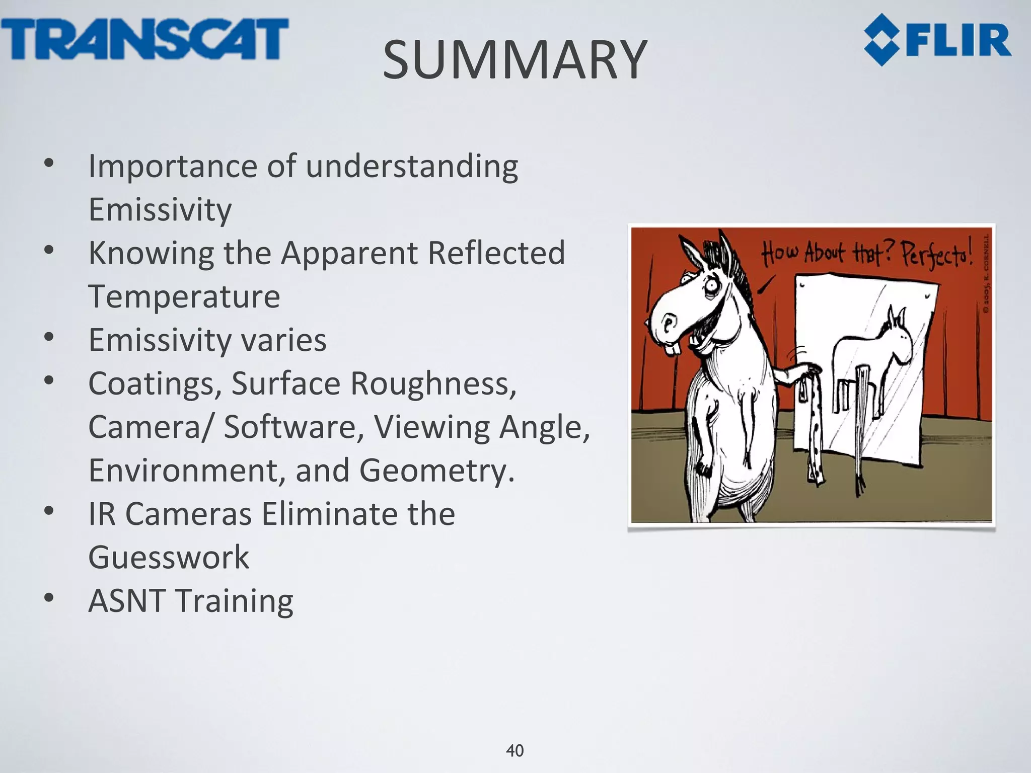 40
SUMMARY
• Importance of understanding
Emissivity
• Knowing the Apparent Reflected
Temperature
• Emissivity varies
• Coatings, Surface Roughness,
Camera/ Software, Viewing Angle,
Environment, and Geometry.
• IR Cameras Eliminate the
Guesswork
• ASNT Training
 