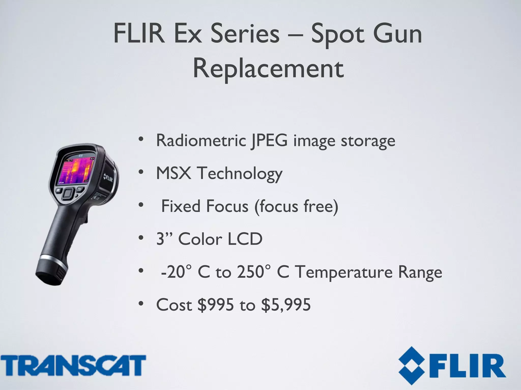 • Radiometric JPEG image storage
• MSX Technology
• Fixed Focus (focus free)
• 3” Color LCD
• -20° C to 250° C Temperature Range
• Cost $995 to $5,995
FLIR Ex Series – Spot Gun
Replacement
 