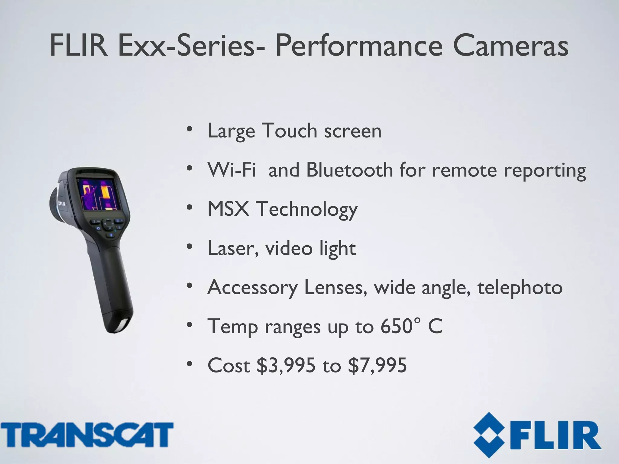 FLIR Exx-Series- Performance Cameras
• Large Touch screen
• Wi-Fi and Bluetooth for remote reporting
• MSX Technology
• Laser, video light
• Accessory Lenses, wide angle, telephoto
• Temp ranges up to 650° C
• Cost $3,995 to $7,995
 