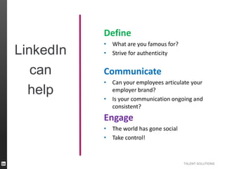 Define

LinkedIn
can
help

• What are you famous for?
• Strive for authenticity

Communicate
• Can your employees articulate your
employer brand?
• Is your communication ongoing and
consistent?

Engage
• The world has gone social
• Take control!

TALENT SOLUTIONS

 