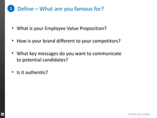 1

Define – What are you famous for?

• What is your Employee Value Proposition?

• How is your brand different to your competitors?
• What key messages do you want to communicate
to potential candidates?
• Is it authentic?

TALENT SOLUTIONS

 