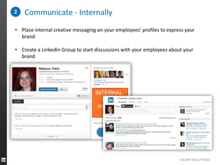 2

Communicate - Internally

• Place internal creative messaging on your employees’ profiles to express your
brand
• Create a LinkedIn Group to start discussions with your employees about your
brand

INTERNAL
brand
message
here

TALENT SOLUTIONS

 