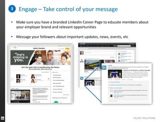 3

Engage – Take control of your message

• Make sure you have a branded LinkedIn Career Page to educate members about
your employer brand and relevant opportunities
• Message your followers about important updates, news, events, etc

TALENT SOLUTIONS

 