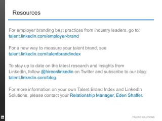 Resources
For employer branding best practices from industry leaders, go to:
talent.linkedin.com/employer-brand
For a new way to measure your talent brand, see
talent.linkedin.com/talentbrandindex
To stay up to date on the latest research and insights from
LinkedIn, follow @hireonlinkedin on Twitter and subscribe to our blog:
talent.linkedin.com/blog
For more information on your own Talent Brand Index and LinkedIn
Solutions, please contact your Relationship Manager, Eden Shaffer.

TALENT SOLUTIONS

 