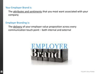 Your Employer Brand is:
The attributes and sentiments that you most want associated with your
company
Employer Branding is:
The delivery of your employer value proposition across every
communication touch point – both internal and external

TALENT SOLUTIONS

 