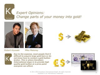 14
The Experts
Robert Kiyosaki Mike Maloney
Due to the expense, most people find it
difficult to acquire large gold bars or do
not know how to contact a gold bullion
broker. This is where Karatbars
International steps in to provide high
quality gold bullion at a price point
everyone can afford.
Expert Opinions:
Change parts of your money into gold!
© 2011-2016 Karatbars International GmbH, All rights reserved.
Karatbars is an international Trademark
 