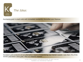 15
The Idea:
Small
amounts
Karatbars gold products are an alternative means of diversifying your family‘s assets. Less than 1% of the
world‘s population owns gold. This is a massive market!
Purchasing gold in small units with immediate availability diversifies your finances.
© 2011-2016 Karatbars International GmbH, All rights reserved.
Karatbars is an international Trademark
 