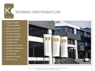 16
Karatbars Gold Product Line
• Classic Karatbar
• Country Karatbar
• Branding Karatbar
• Special Karatbar
• Collector Karatbar
• 3D Metal Karatbar
• License Karatbar
• Karatbar Coin
• Karatbars Cosmetics
• Karatbars Sunglasses
• Karatbars Watch
• Merchandise
• Karatbars Fashion
• More to come
Products
© 2011-2016 Karatbars International GmbH, All rights reserved.
Karatbars is an international Trademark
 