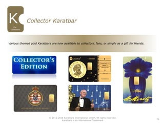 21
Collector Karatbar
For
Collectors
Various themed gold Karatbars are now available to collectors, fans, or simply as a gift for friends.
© 2011-2016 Karatbars International GmbH, All rights reserved.
Karatbars is an international Trademark
 