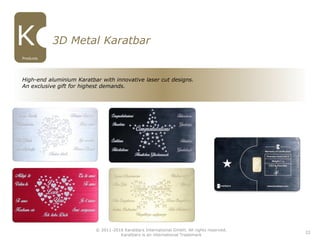 22
3D Metal Karatbar
High-end aluminium Karatbar with innovative laser cut designs.
An exclusive gift for highest demands.
Products
© 2011-2016 Karatbars International GmbH, All rights reserved.
Karatbars is an international Trademark
 