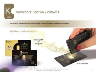 25
SDNA Reader
Blacklight*
&
Hologram
Karatbars Special Features
High
Security
Our diverse Karatbarfeature distinguishing characteristics such as forensic markers.
Karatbars is safe and secure.
© 2011-2016 Karatbars International GmbH, All rights reserved.
Karatbars is an international Trademark
* applies only to the Classic Karatbar
 