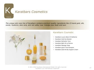 27
Karatbars Cosmetics
• Karatbars Luxury Body Oil Katharina
• Karatbars Gold Eye Booster
• Karatbars Refresher Tonic
• Karatbars Bath Oil La Femme
• Karatbars Massage Soap
• Karatbars Quick Time Energizer
• Karatbars Gold All Day Support Cream
Karatbars Cosmetic
The unique skin care line of Karatbars contains premium quality ingredients like 23 karat gold, silk,
caviar, hyaloron, aloe vera, and red valley rose. Indulge your body and soul.
© 2011-2016 Karatbars International GmbH, All rights reserved.
Karatbars is an international Trademark
Products
 