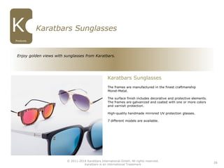 28
Enjoy golden views with sunglasses from Karatbars.
Karatbars Sunglasses
The frames are manufactured in the finest craftmanship
Monel-Metal.
The surface finish includes decorative and protective elements.
The frames are galvanized and coated with one or more colors
and varnish protection.
High-quality handmade mirrored UV protection glasses.
7 different models are available.
Karatbars Sunglasses
© 2011-2016 Karatbars International GmbH, All rights reserved.
Karatbars is an international Trademark
Products
 