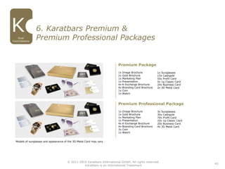 42
© 2011-2016 Karatbars International GmbH, All rights reserved.
Karatbars is an international Trademark
Dual
Commissions
6. Karatbars Premium &
Premium Professional Packages
1x Image Brochure
1x Gold Brochure
1x Marketing Plan
1x Presentation
4x K-Exchange Brochure
4x Branding Card Brochure
1x Coin
1x Watch
Premium Package
1x Sunglasses
15x Cashgold
50x Profit Card
5x 1g Classic Card
20x Business Card
2x 3D Metal Card
1x Image Brochure
1x Gold Brochure
1x Marketing Plan
1x Presentation
4x K-Exchange Brochure
4x Branding Card Brochure
3x Coin
1x Watch
Premium Professional Package
3x Sunglasses
30x Cashgold
70x Profit Card
10x 1g Classic Card
20x Business Card
4x 3D Metal Card
Models of sunglasses and appearance of the 3D Metal Card may vary.
 