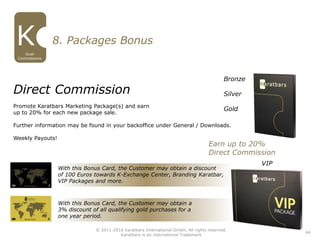 With this Bonus Card, the Customer may obtain a discount
of 100 Euros towards K-Exchange Center, Branding Karatbar,
VIP Packages and more.
With this Bonus Card, the Customer may obtain a
3% discount of all qualifying gold purchases for a
one year period.
Direct Commission
Promote Karatbars Marketing Package(s) and earn
up to 20% for each new package sale.
Further information may be found in your backoffice under General / Downloads.
Weekly Payouts!
Bronze
Silver
Gold
8. Packages Bonus
VIP
Earn up to 20%
Direct Commission
44
Dual
Commissions
© 2011-2016 Karatbars International GmbH, All rights reserved.
Karatbars is an international Trademark
 