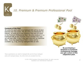 47
Dual
Commissions
© 2011-2016 Karatbars International GmbH, All rights reserved.
Karatbars is an international Trademark
10. Premium & Premium Professional Pool
Premium
Pool
These specifications are valid for Cashgold bills and the future Cashgold
cards with Cashgold design. Any other items are excluded from this.
Premium
Professional
Pool
Contents of the Pool
30 cents for each sold 0.1g Cashgold Bill will be divided
between the new pools. The 30 cents are distributed as
follows: 10 cents go to the Premium Pool and 20 cents
in the Premium Professional Pool. We only produce 0.1 g
CashGold bills at the moment. From October this year,
we will also offer 0.2g, 0.4g, and 0.6g and 1g CashGold
Bills. From the beginning of 2017, there will be
available 1g, 2.5g, and 5g Cashgold Bills as well.
By purchasing a
Premium or Premium
Professional Package
you get a share of the
respective pool.
 