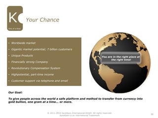 Our Goal:
To give people across the world a safe platform and method to transfer from currency into
gold bullion, one gram at a time... or more.
You are in the right place at
the right time!
50
Your Chance
• Worldwide market
• Gigantic market potential; 7 billion customers
• Unique Products
• Financially strong Company
• Revolutionary Compensation System
• Highpotential, part-time income
• Customer support via telephone and email
One of a Kind
© 2011-2016 Karatbars International GmbH, All rights reserved.
Karatbars is an international Trademark
 
