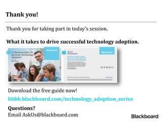 Thank you for taking part in today’s session.
What it takes to drive successful technology adoption.
Thank you!
bbbb.blackboard.com/technology_adoption_series
Questions?
Email AskUs@blackboard.com
Download the free guide now!
 