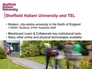 • Modern, city-centre university in the North of England
 35000+ Students, 2100+ Academic Staff
• Blackboard Learn & Collaborate key institutional tools
• Many other online and physical technologies available
Sheffield Hallam University and TEL
 