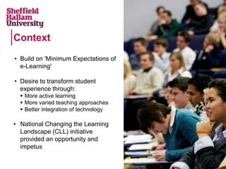 Context
• Build on 'Minimum Expectations of
e-Learning'
• Desire to transform student
experience through:
 More active learning
 More varied teaching approaches
 Better integration of technology
• National Changing the Learning
Landscape (CLL) initiative
provided an opportunity and
impetus
 