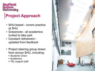Project Approach
• SHU-based - covers practice
at SHU
• Grassroots - all academics
invited to take part
• Constant refinement -
updated from feedback
• Project steering group drawn
from across SHU, including:
 Students' Union
 Academics
 TEL support staff
 