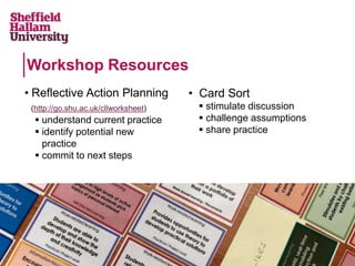 • Card Sort
 stimulate discussion
 challenge assumptions
 share practice
Workshop Resources
• Reflective Action Planning
(http://go.shu.ac.uk/cllworksheet)
 understand current practice
 identify potential new
practice
 commit to next steps
 