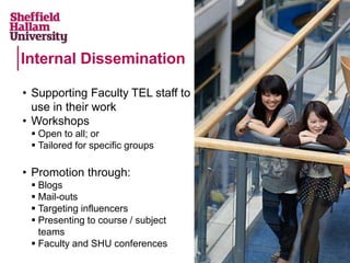 • Supporting Faculty TEL staff to
use in their work
• Workshops
 Open to all; or
 Tailored for specific groups
• Promotion through:
 Blogs
 Mail-outs
 Targeting influencers
 Presenting to course / subject
teams
 Faculty and SHU conferences
Internal Dissemination
 