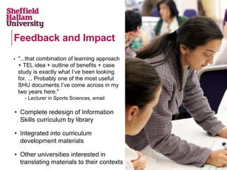 • "...that combination of learning approach
+ TEL idea + outline of benefits + case
study is exactly what I’ve been looking
for. ... Probably one of the most useful
SHU documents I’ve come across in my
two years here."
- Lecturer in Sports Sciences, email
• Complete redesign of Information
Skills curriculum by library
• Integrated into curriculum
development materials
• Other universities interested in
translating materials to their contexts
Feedback and Impact
 