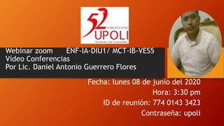 Webinar zoom ENF-IA-DIU1/ MCT-IB-VES5
Vídeo Conferencias
Por Lic. Daniel Antonio Guerrero Flores
Fecha: lunes 08 de junio del 2020
Hora: 3:30 pm
ID de reunión: 774 0143 3423
Contraseña: upoli
 