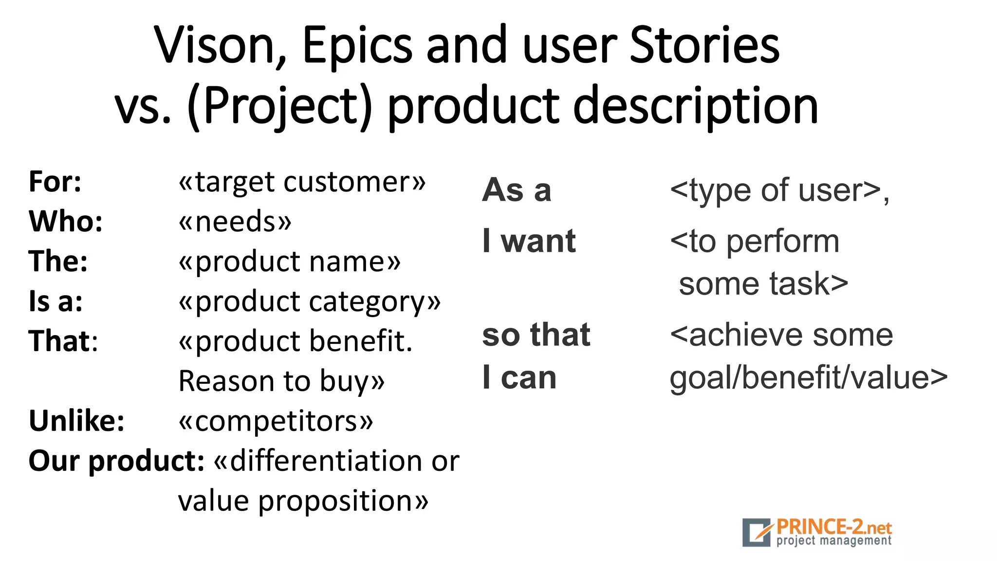 Vison, Epics and user Stories
vs. (Project) product description
For: «target customer»
Who: «needs»
The: «product name»
Is a: «product category»
That: «product benefit.
Reason to buy»
Unlike: «competitors»
Our product: «differentiation or
value proposition»
As a <type of user>,
I want <to perform
some task>
so that <achieve some
I can goal/benefit/value>
 