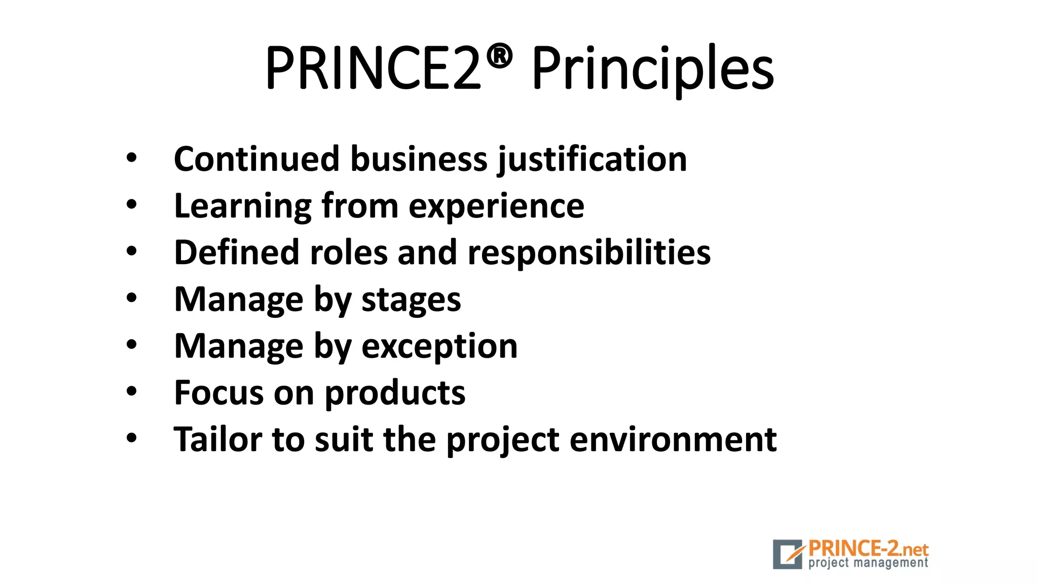 PRINCE2® Principles
• Continued business justification
• Learning from experience
• Defined roles and responsibilities
• Manage by stages
• Manage by exception
• Focus on products
• Tailor to suit the project environment
 