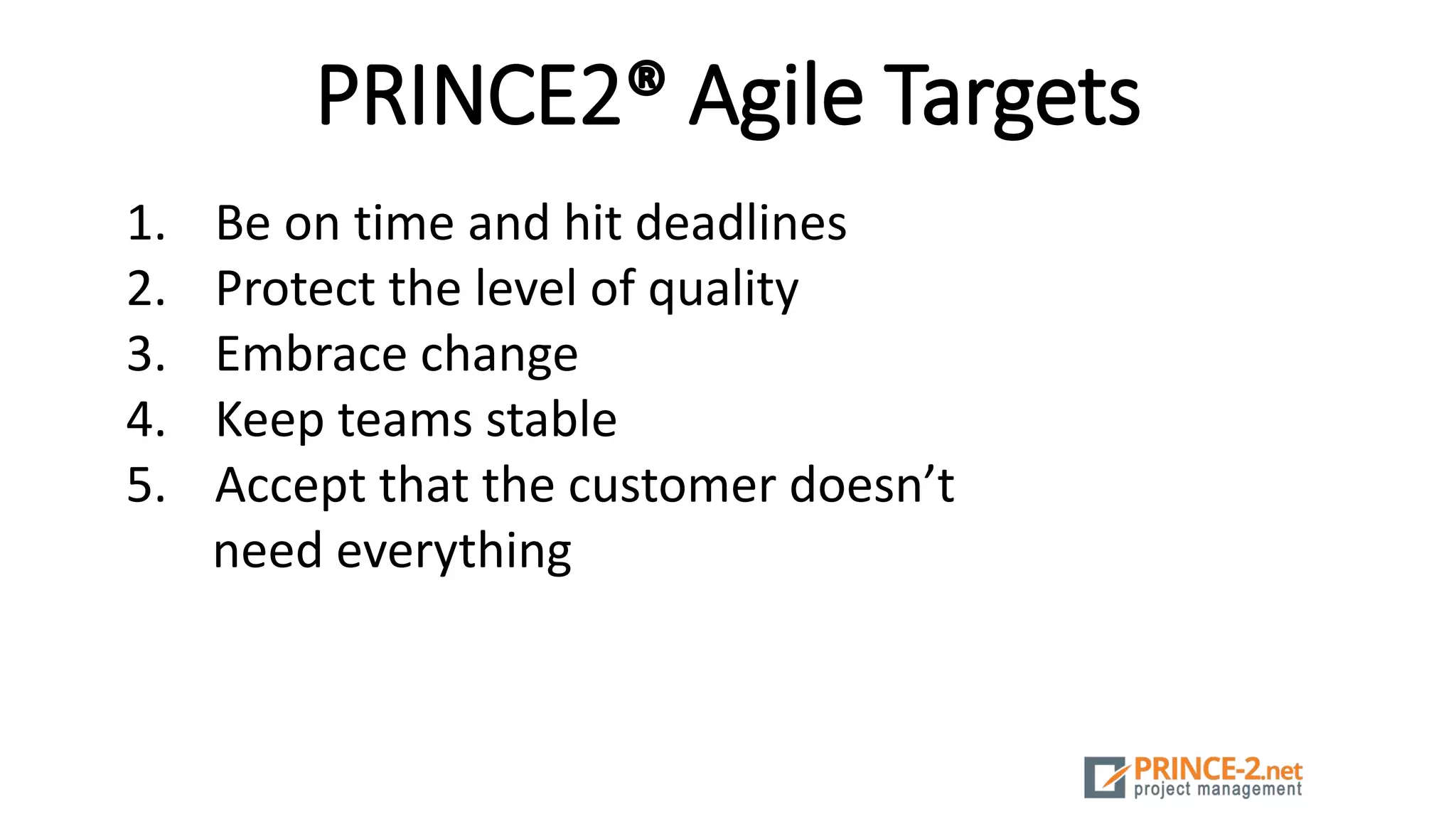 PRINCE2® Agile Targets
1. Be on time and hit deadlines
2. Protect the level of quality
3. Embrace change
4. Keep teams stable
5. Accept that the customer doesn’t
need everything
 