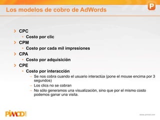 www.pimod.com
Los modelos de cobro de AdWords
CPC
• Costo por clic
CPM
• Costo por cada mil impresiones
CPA
• Costo por adquisición
CPE
• Costo por interacción
– Se nos cobra cuando el usuario interactúa (pone el mouse encima por 3
segundos)
– Los clics no se cobran
– No sólo generamos una visualización, sino que por el mismo costo
podemos ganar una visita.
 
