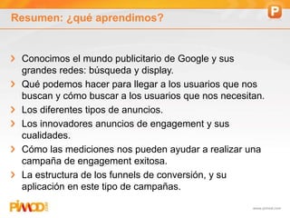 www.pimod.com
Resumen: ¿qué aprendimos?
Conocimos el mundo publicitario de Google y sus
grandes redes: búsqueda y display.
Qué podemos hacer para llegar a los usuarios que nos
buscan y cómo buscar a los usuarios que nos necesitan.
Los diferentes tipos de anuncios.
Los innovadores anuncios de engagement y sus
cualidades.
Cómo las mediciones nos pueden ayudar a realizar una
campaña de engagement exitosa.
La estructura de los funnels de conversión, y su
aplicación en este tipo de campañas.
 