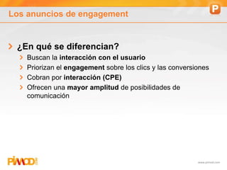 www.pimod.com
Los anuncios de engagement
¿En qué se diferencian?
Buscan la interacción con el usuario
Priorizan el engagement sobre los clics y las conversiones
Cobran por interacción (CPE)
Ofrecen una mayor amplitud de posibilidades de
comunicación
 