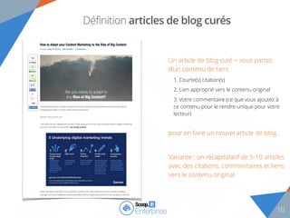 10
Définition articles de blog curés
Un article de blog curé = vous partez
d’un contenu de tiers
1. Courte(s) citation(s)
2. Lien approprié vers le contenu original
3. Votre commentaire (ce que vous ajoutez à
ce contenu pour le rendre unique pour votre
lecteur)
pour en faire un nouvel article de blog.
Variante : un récapitulatif de 5-10 articles
avec des citations, commentaires et liens
vers le contenu original.
 