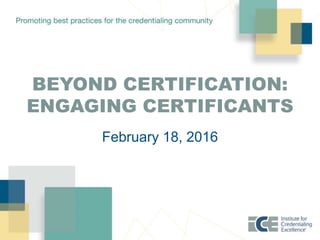 BEYOND CERTIFICATION:
ENGAGING CERTIFICANTS
February 18, 2016
 