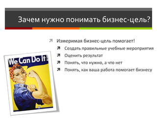 Зачем нужно понимать бизнес-цель?

        Измеримая бизнес-цель помогает!
           Создать правильные учебные мероприятия
           Оценить результат
           Понять, что нужно, а что нет
           Понять, как ваша работа помогает бизнесу
 