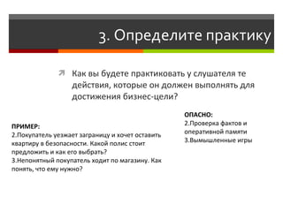3. Определите практику

               Как вы будете практиковать у слушателя те
                  действия, которые он должен выполнять для
                  достижения бизнес-цели?
                                                  ОПАСНО:
ПРИМЕР:                                           2.Проверка фактов и
2.Покупатель уезжает заграницу и хочет оставить   оперативной памяти
квартиру в безопасности. Какой полис стоит        3.Вымышленные игры
предложить и как его выбрать?
3.Непонятный покупатель ходит по магазину. Как
понять, что ему нужно?
 