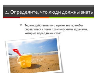4. Определите, что люди должны знать

       То, что действительно нужно знать, чтобы
         справляться с теми практическими задачами,
         которые перед ними стоят
 
