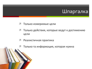 Шпаргалка

 Только измеримые цели

 Только действия, которые ведут к достижению
   цели

 Реалистичная практика

 Только та информация, которая нужна
 