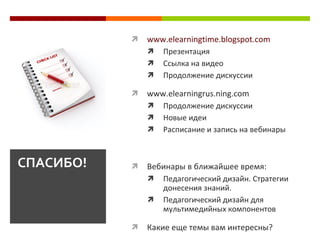    www.elearningtime.blogspot.com
                  Презентация
                  Ссылка на видео
                  Продолжение дискуссии

              www.elearningrus.ning.com
                  Продолжение дискуссии
                  Новые идеи
                  Расписание и запись на вебинары



СПАСИБО!      Вебинары в ближайшее время:
                  Педагогический дизайн. Стратегии
                   донесения знаний.
                  Педагогический дизайн для
                   мультимедийных компонентов

              Какие еще темы вам интересны?
 