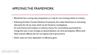 APPLYING THE FRAMEWORK
• Blockchain has a strong value proposition as a way for non-trusting entities to transact.
• Following theValue CreationValuation Framework, this makes blockchain an interesting
alternative for all use cases which can be framed as marketplaces.
As such, finance and trading is an obvious choice. For commodities, particularly for
energy, the case is even stronger, as decentralization can drive participation effects (and
likely network effects) also for non-typical actors (prosumers).
• Other cases are more dependent on efficiency gains.
 