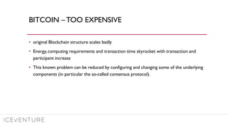 BITCOIN – TOO EXPENSIVE
• original Blockchain structure scales badly
• Energy, computing requirements and transaction time skyrocket with transaction and
participant increase
• This known problem can be reduced by configuring and changing some of the underlying
components (in particular the so-called consensus protocol).
 