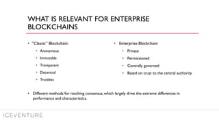 WHAT IS RELEVANT FOR ENTERPRISE
BLOCKCHAINS
• “Classic” Blockchain:
• Anonymous
• Immutable
• Transparent
• Decentral
• Trustless
• Enterprise Blockchain:
• Private
• Permissioned
• Centrally governed
• Based on trust to the central authority
• Different methods for reaching consensus, which largely drive the extreme differences in
performance and characteristics.
 