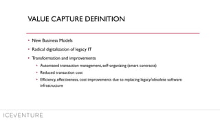 VALUE CAPTURE DEFINITION
• New Business Models
• Radical digitalization of legacy IT
• Transformation and improvements
• Automated transaction management, self-organizing (smart contracts)
• Reduced transaction cost
• Efficiency, effectiveness, cost improvements due to replacing legacy/obsolete software
infrastructure
 