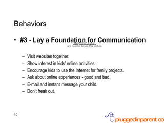 Behaviors #3 - Lay a Foundation for Communication Visit websites together. Show interest in kids’ online activities. Encourage kids to use the Internet for family projects. Ask about online experiences - good and bad. E-mail and instant message your child. Don’t freak out. 
