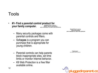 Tools #1- Find a parental control product for your family computer. Many security packages come with parental controls and filters.  Safe eyes  is a program you can purchase that is appropriate for young children. Parental controls can help parents block inappropriate sites, set time limits or monitor Internet behavior. K9 Web Protection is a free filter available online. 